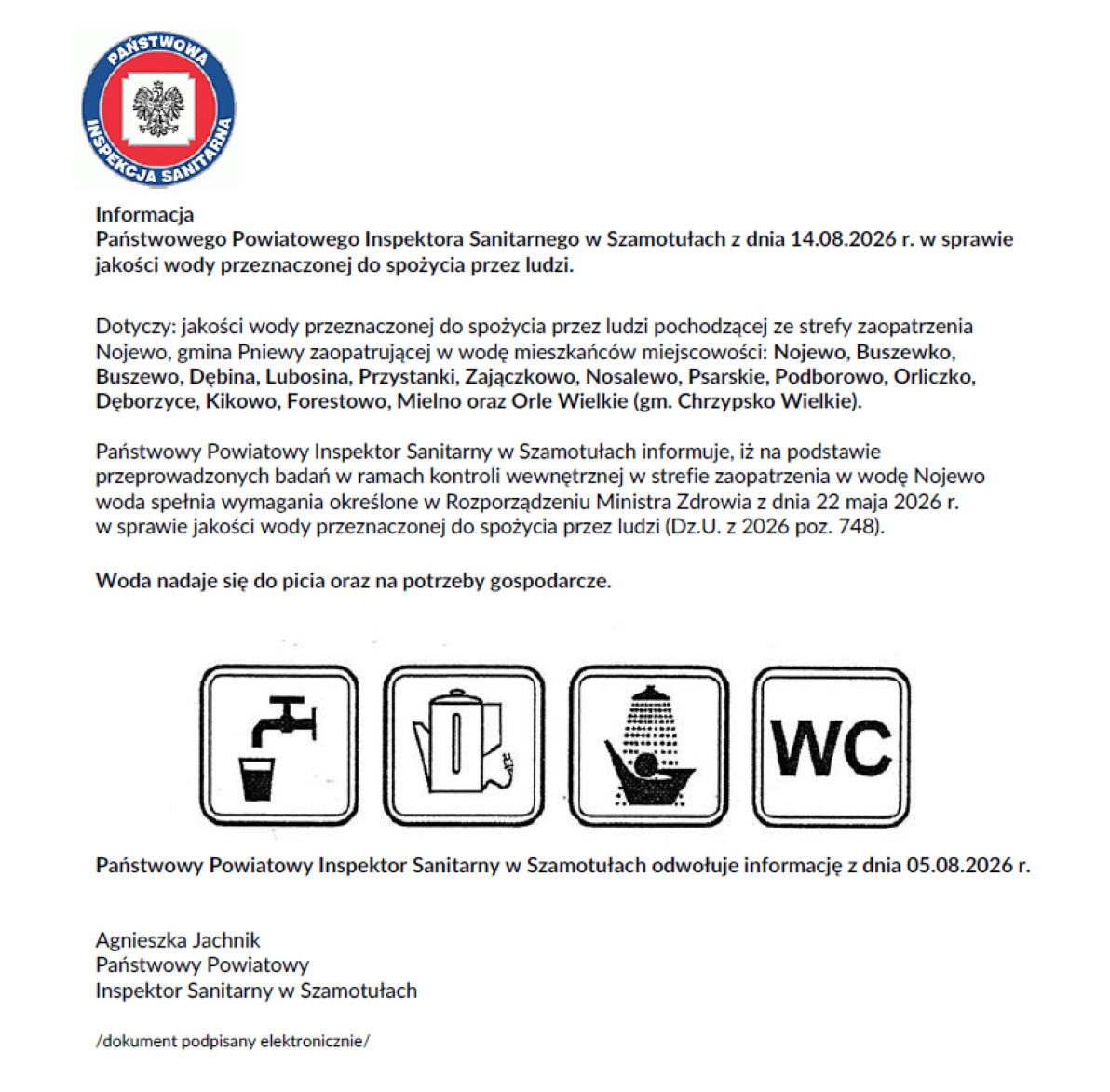 Informacja Państwowego Powiatowego Inspektora Sanitarnego w&nbsp;Szamotułach z&nbsp;dnia 14.08.2026 r. w&nbsp;sprawie jakości wody przeznaczonej do spożycia przez ludzi. Dotyczy: jakości wody przeznaczonej do spożycia przez ludzi pochodzącej ze strefy zaopatrzenia Nojewo, gmina Pniewy zaopatrującej w&nbsp;wodę mieszkańc&oacute;w miejscowości: Nojewo, Buszewko, Buszewo, Dębina, Lubosina, Przystanki, Zajączkowo, Nosalewo, Psarskie, Podborowo, Orliczko, Dęborzyce, Kikowo, Forestowo, Mielno oraz&nbsp;Orle Wielkie (gm. Chrzypsko Wielkie). Państwowy Powiatowy Inspektor Sanitarny w&nbsp;Szamotułach informuje, iż na&nbsp;podstawie przeprowadzonych badań w&nbsp;ramach kontroli wewnętrznej w&nbsp;strefie zaopatrzenia w&nbsp;wodę Nojewo woda spełnia wymagania określone w&nbsp;Rozporządzeniu Ministra Zdrowia z&nbsp;dnia 22 maja 2026 r. w&nbsp;sprawie jakości wody przeznaczonej do spożycia przez ludzi (Dz.U. z&nbsp;2026 poz. 748). Woda nadaje się do picia oraz&nbsp;na potrzeby gospodarcze. Państwowy Powiatowy Inspektor Sanitarny w&nbsp;Szamotułach odwołuje informację z&nbsp;dnia 05.08.2026 r. Agnieszka Jachnik Państwowy Powiatowy Inspektor Sanitarny w&nbsp;Szamotułach /dokument podpisany elektronicznie/